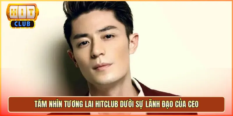 Tầm Nhìn Tương Lai Hitclub Dưới Sự Lãnh Đạo Của CEO
